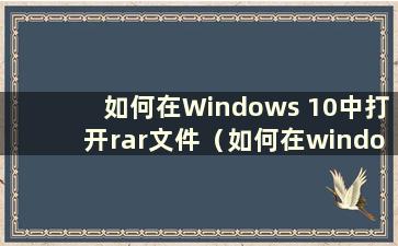 如何在Windows 10中打开rar文件（如何在windows中打开rar文件）